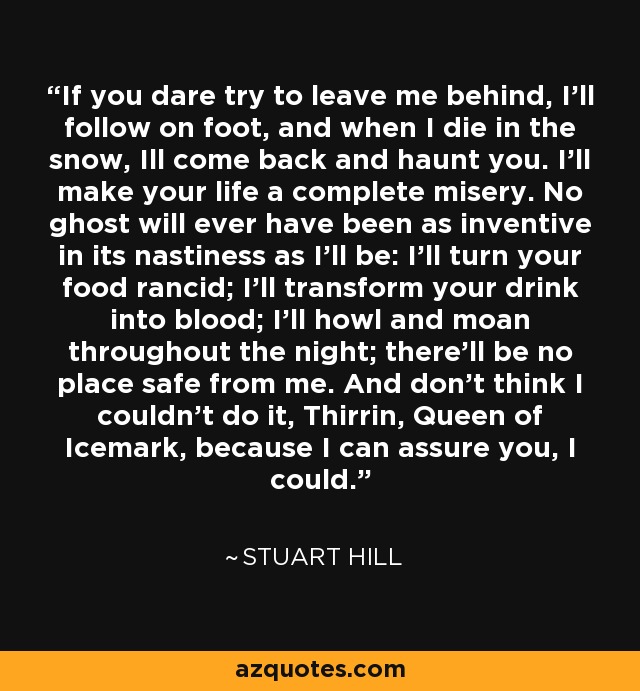 If you dare try to leave me behind, I'll follow on foot, and when I die in the snow, Ill come back and haunt you. I'll make your life a complete misery. No ghost will ever have been as inventive in its nastiness as I'll be: I'll turn your food rancid; I'll transform your drink into blood; I'll howl and moan throughout the night; there'll be no place safe from me. And don't think I couldn't do it, Thirrin, Queen of Icemark, because I can assure you, I could. - Stuart Hill