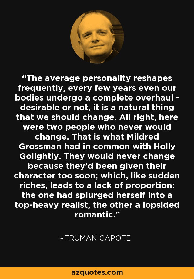 The average personality reshapes frequently, every few years even our bodies undergo a complete overhaul - desirable or not, it is a natural thing that we should change. All right, here were two people who never would change. That is what Mildred Grossman had in common with Holly Golightly. They would never change because they'd been given their character too soon; which, like sudden riches, leads to a lack of proportion: the one had splurged herself into a top-heavy realist, the other a lopsided romantic. - Truman Capote