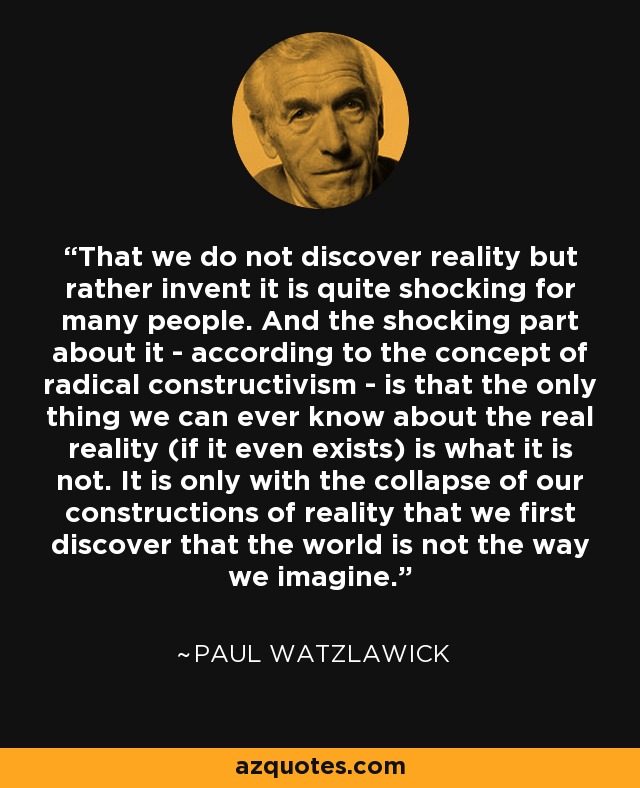 That we do not discover reality but rather invent it is quite shocking for many people. And the shocking part about it - according to the concept of radical constructivism - is that the only thing we can ever know about the real reality (if it even exists) is what it is not. It is only with the collapse of our constructions of reality that we first discover that the world is not the way we imagine. - Paul Watzlawick