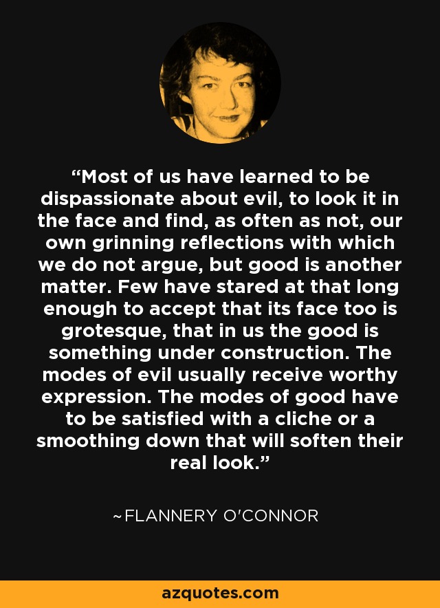 Most of us have learned to be dispassionate about evil, to look it in the face and find, as often as not, our own grinning reflections with which we do not argue, but good is another matter. Few have stared at that long enough to accept that its face too is grotesque, that in us the good is something under construction. The modes of evil usually receive worthy expression. The modes of good have to be satisfied with a cliche or a smoothing down that will soften their real look. - Flannery O'Connor