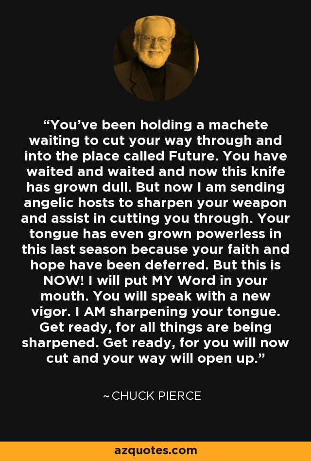 You've been holding a machete waiting to cut your way through and into the place called Future. You have waited and waited and now this knife has grown dull. But now I am sending angelic hosts to sharpen your weapon and assist in cutting you through. Your tongue has even grown powerless in this last season because your faith and hope have been deferred. But this is NOW! I will put MY Word in your mouth. You will speak with a new vigor. I AM sharpening your tongue. Get ready, for all things are being sharpened. Get ready, for you will now cut and your way will open up. - Chuck Pierce