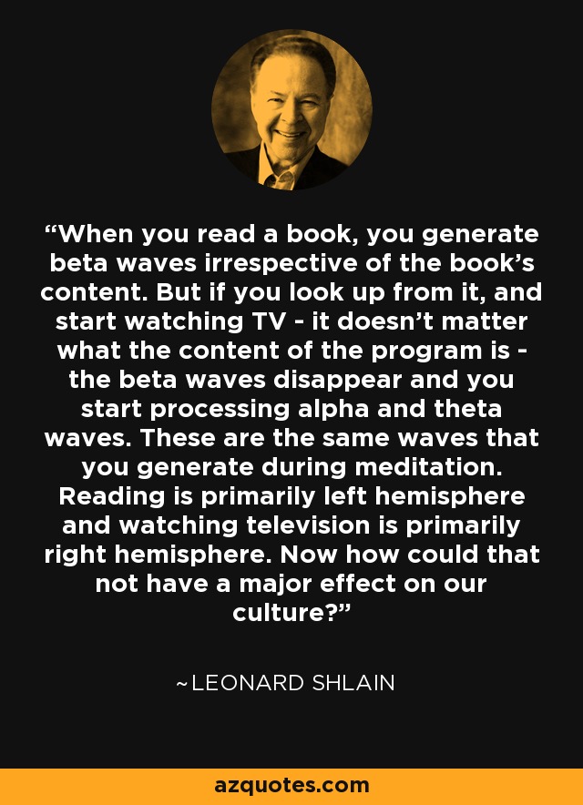 When you read a book, you generate beta waves irrespective of the book's content. But if you look up from it, and start watching TV - it doesn't matter what the content of the program is - the beta waves disappear and you start processing alpha and theta waves. These are the same waves that you generate during meditation. Reading is primarily left hemisphere and watching television is primarily right hemisphere. Now how could that not have a major effect on our culture? - Leonard Shlain