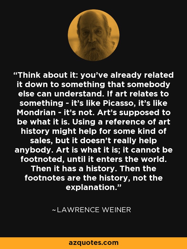 Think about it: you've already related it down to something that somebody else can understand. If art relates to something - it's like Picasso, it's like Mondrian - it's not. Art's supposed to be what it is. Using a reference of art history might help for some kind of sales, but it doesn't really help anybody. Art is what it is; it cannot be footnoted, until it enters the world. Then it has a history. Then the footnotes are the history, not the explanation. - Lawrence Weiner