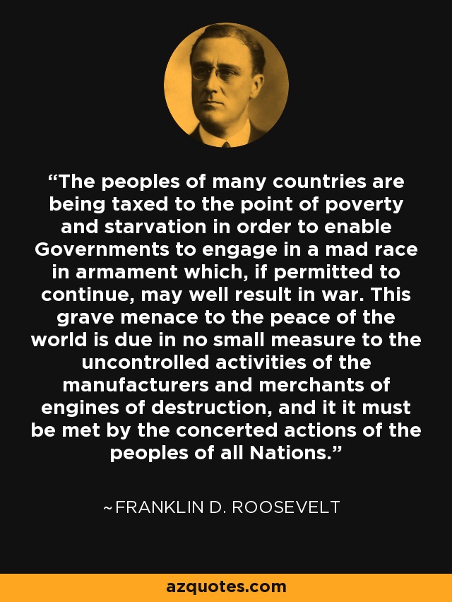 The peoples of many countries are being taxed to the point of poverty and starvation in order to enable Governments to engage in a mad race in armament which, if permitted to continue, may well result in war. This grave menace to the peace of the world is due in no small measure to the uncontrolled activities of the manufacturers and merchants of engines of destruction, and it it must be met by the concerted actions of the peoples of all Nations. - Franklin D. Roosevelt