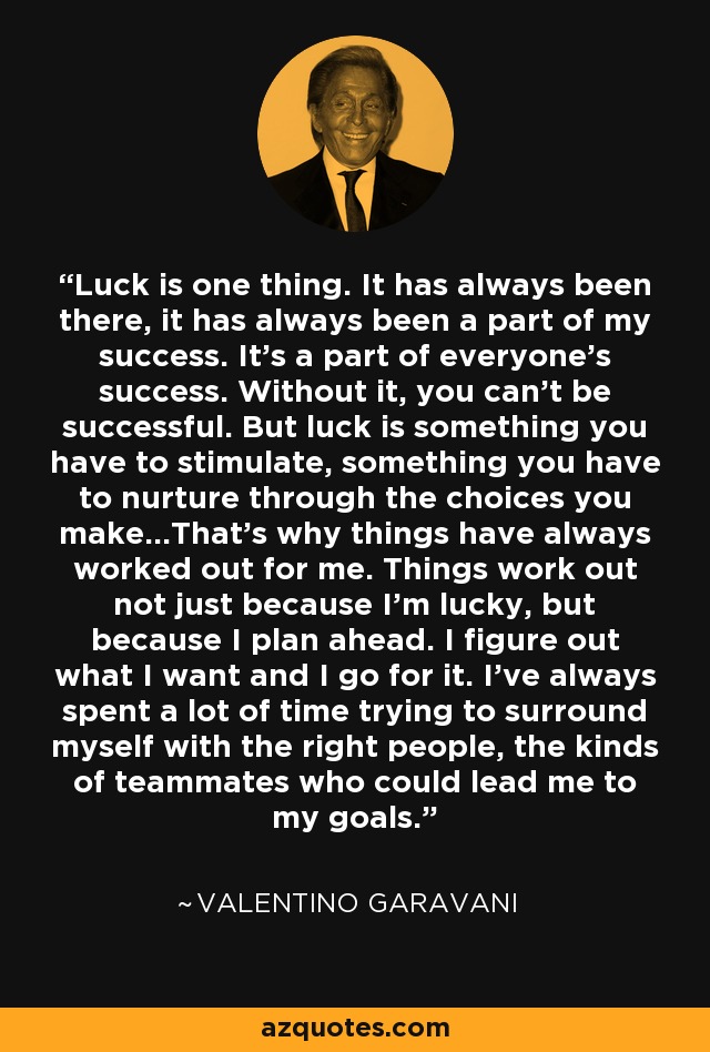 Luck is one thing. It has always been there, it has always been a part of my success. It's a part of everyone's success. Without it, you can't be successful. But luck is something you have to stimulate, something you have to nurture through the choices you make...That's why things have always worked out for me. Things work out not just because I'm lucky, but because I plan ahead. I figure out what I want and I go for it. I've always spent a lot of time trying to surround myself with the right people, the kinds of teammates who could lead me to my goals. - Valentino Rossi