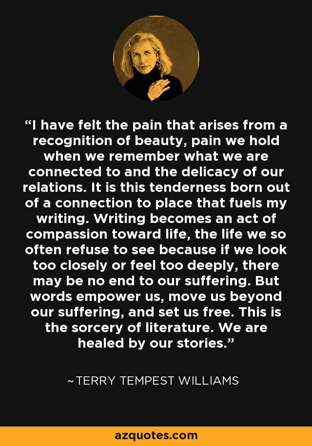 I have felt the pain that arises from a recognition of beauty, pain we hold when we remember what we are connected to and the delicacy of our relations. It is this tenderness born out of a connection to place that fuels my writing. Writing becomes an act of compassion toward life, the life we so often refuse to see because if we look too closely or feel too deeply, there may be no end to our suffering. But words empower us, move us beyond our suffering, and set us free. This is the sorcery of literature. We are healed by our stories. - Terry Tempest Williams