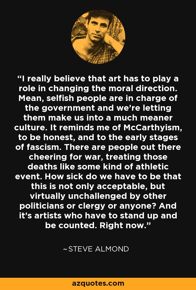 I really believe that art has to play a role in changing the moral direction. Mean, selfish people are in charge of the government and we're letting them make us into a much meaner culture. It reminds me of McCarthyism, to be honest, and to the early stages of fascism. There are people out there cheering for war, treating those deaths like some kind of athletic event. How sick do we have to be that this is not only acceptable, but virtually unchallenged by other politicians or clergy or anyone? And it's artists who have to stand up and be counted. Right now. - Steve Almond