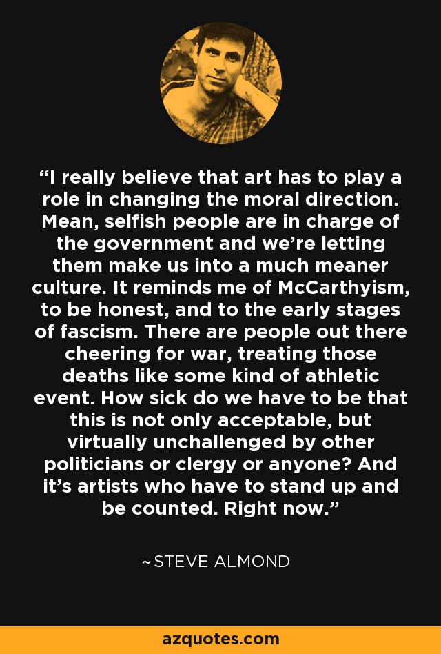 I really believe that art has to play a role in changing the moral direction. Mean, selfish people are in charge of the government and we're letting them make us into a much meaner culture. It reminds me of McCarthyism, to be honest, and to the early stages of fascism. There are people out there cheering for war, treating those deaths like some kind of athletic event. How sick do we have to be that this is not only acceptable, but virtually unchallenged by other politicians or clergy or anyone? And it's artists who have to stand up and be counted. Right now. - Steve Almond