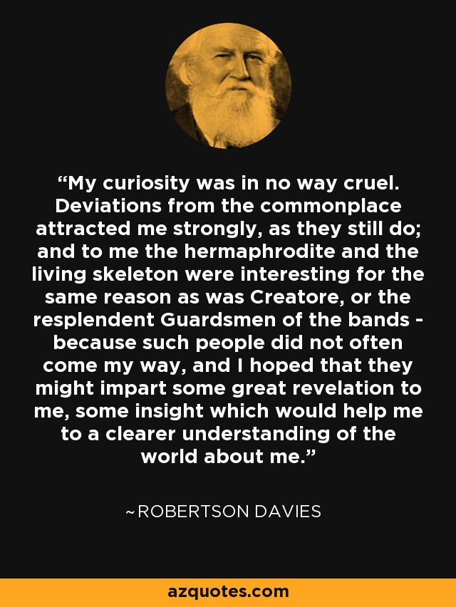 My curiosity was in no way cruel. Deviations from the commonplace attracted me strongly, as they still do; and to me the hermaphrodite and the living skeleton were interesting for the same reason as was Creatore, or the resplendent Guardsmen of the bands - because such people did not often come my way, and I hoped that they might impart some great revelation to me, some insight which would help me to a clearer understanding of the world about me. - Robertson Davies