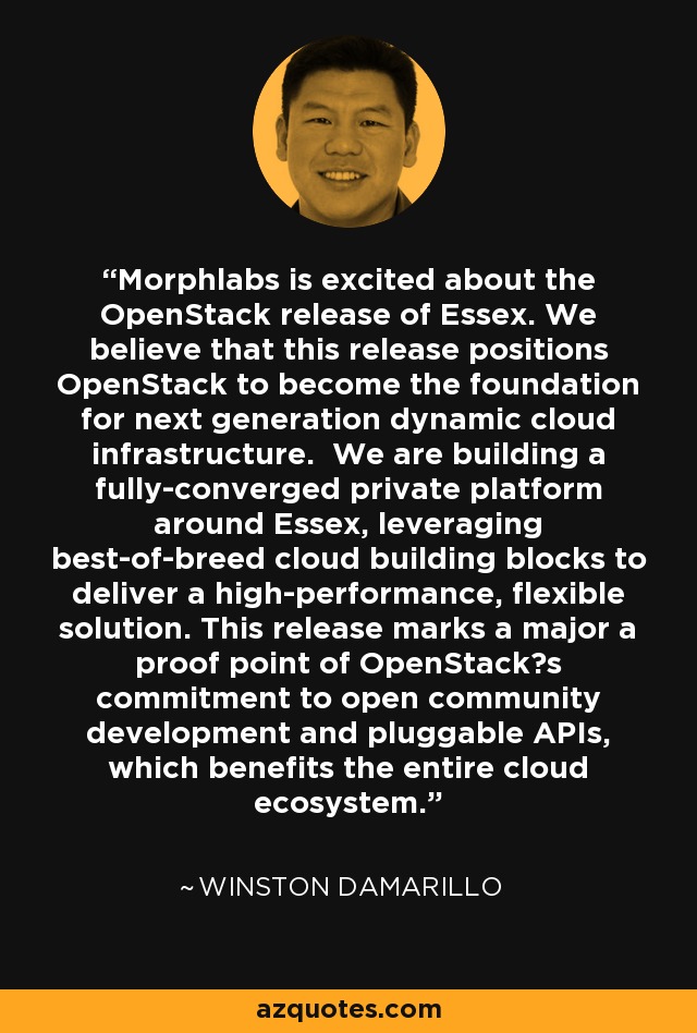 Morphlabs is excited about the OpenStack release of Essex. We believe that this release positions OpenStack to become the foundation for next generation dynamic cloud infrastructure. We are building a fully-converged private platform around Essex, leveraging best-of-breed cloud building blocks to deliver a high-performance, flexible solution. This release marks a major a proof point of OpenStacks commitment to open community development and pluggable APIs, which benefits the entire cloud ecosystem. - Winston Damarillo