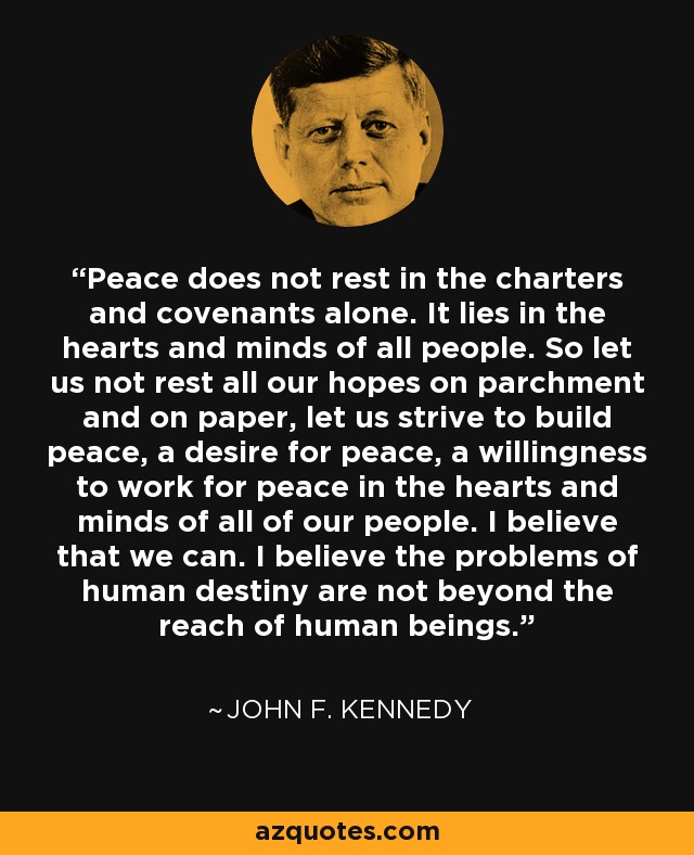 Peace does not rest in the charters and covenants alone. It lies in the hearts and minds of all people. So let us not rest all our hopes on parchment and on paper, let us strive to build peace, a desire for peace, a willingness to work for peace in the hearts and minds of all of our people. I believe that we can. I believe the problems of human destiny are not beyond the reach of human beings. - John F. Kennedy