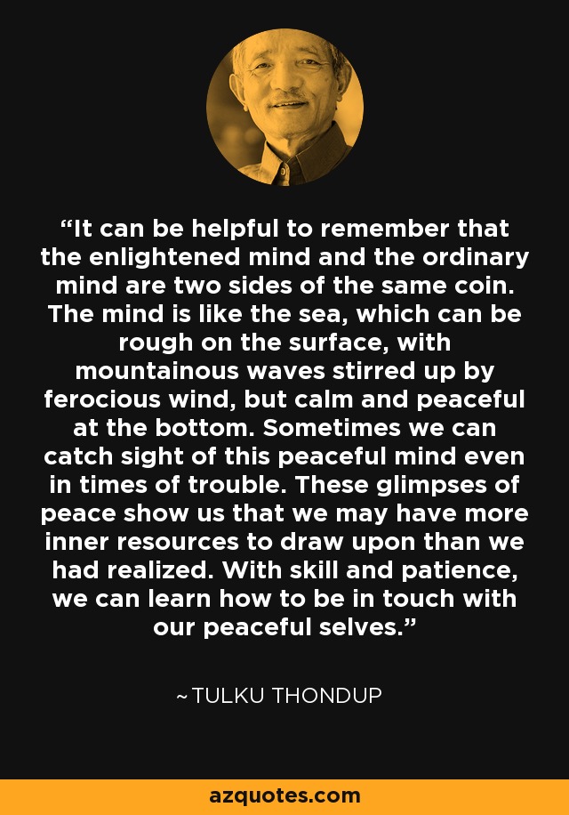 It can be helpful to remember that the enlightened mind and the ordinary mind are two sides of the same coin. The mind is like the sea, which can be rough on the surface, with mountainous waves stirred up by ferocious wind, but calm and peaceful at the bottom. Sometimes we can catch sight of this peaceful mind even in times of trouble. These glimpses of peace show us that we may have more inner resources to draw upon than we had realized. With skill and patience, we can learn how to be in touch with our peaceful selves. - Tulku Thondup