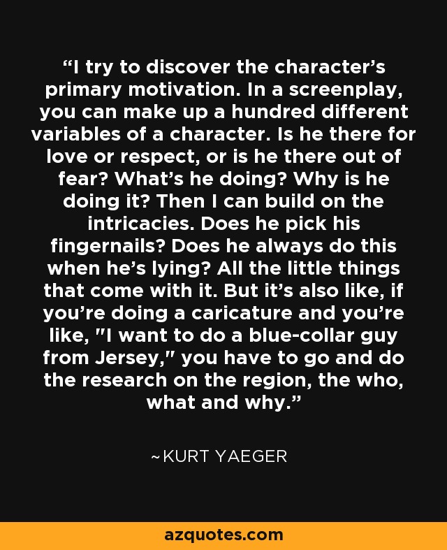 I try to discover the character's primary motivation. In a screenplay, you can make up a hundred different variables of a character. Is he there for love or respect, or is he there out of fear? What's he doing? Why is he doing it? Then I can build on the intricacies. Does he pick his fingernails? Does he always do this when he's lying? All the little things that come with it. But it's also like, if you're doing a caricature and you're like, 