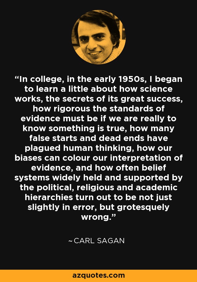 In college, in the early 1950s, I began to learn a little about how science works, the secrets of its great success, how rigorous the standards of evidence must be if we are really to know something is true, how many false starts and dead ends have plagued human thinking, how our biases can colour our interpretation of evidence, and how often belief systems widely held and supported by the political, religious and academic hierarchies turn out to be not just slightly in error, but grotesquely wrong. - Carl Sagan