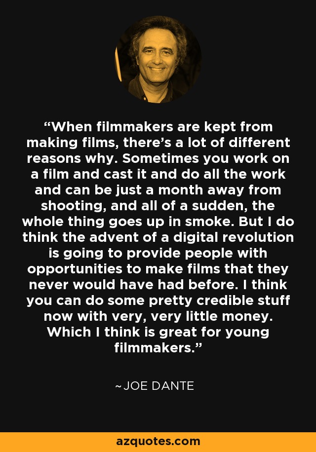 When filmmakers are kept from making films, there's a lot of different reasons why. Sometimes you work on a film and cast it and do all the work and can be just a month away from shooting, and all of a sudden, the whole thing goes up in smoke. But I do think the advent of a digital revolution is going to provide people with opportunities to make films that they never would have had before. I think you can do some pretty credible stuff now with very, very little money. Which I think is great for young filmmakers. - Joe Dante