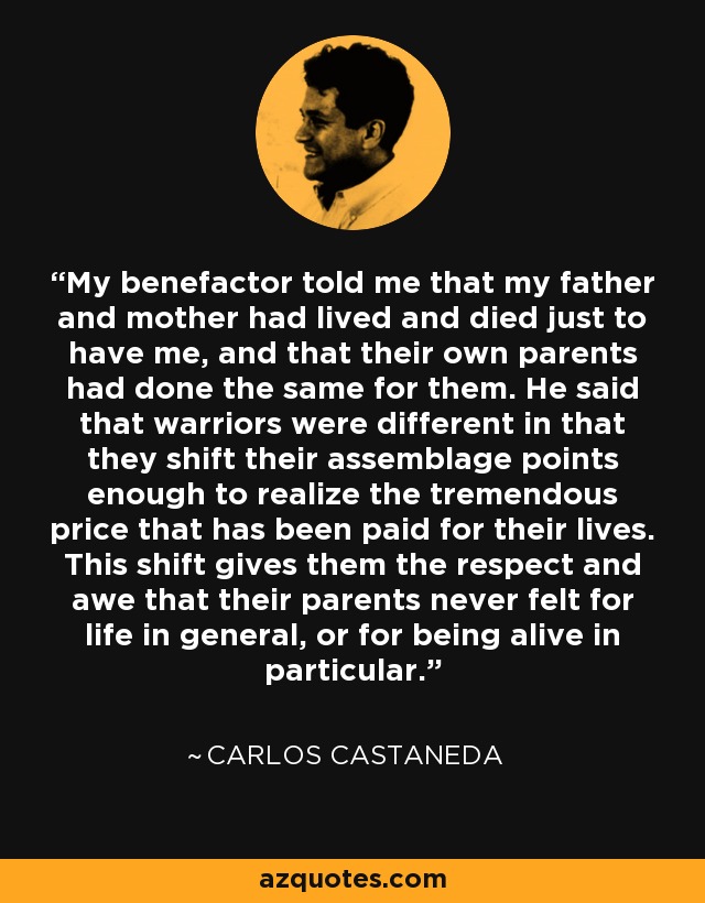 My benefactor told me that my father and mother had lived and died just to have me, and that their own parents had done the same for them. He said that warriors were different in that they shift their assemblage points enough to realize the tremendous price that has been paid for their lives. This shift gives them the respect and awe that their parents never felt for life in general, or for being alive in particular. - Carlos Castaneda