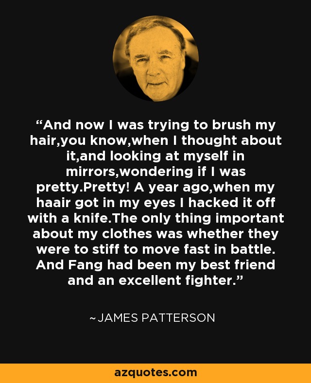 And now I was trying to brush my hair,you know,when I thought about it,and looking at myself in mirrors,wondering if I was pretty.Pretty! A year ago,when my haair got in my eyes I hacked it off with a knife.The only thing important about my clothes was whether they were to stiff to move fast in battle. And Fang had been my best friend and an excellent fighter. - James Patterson