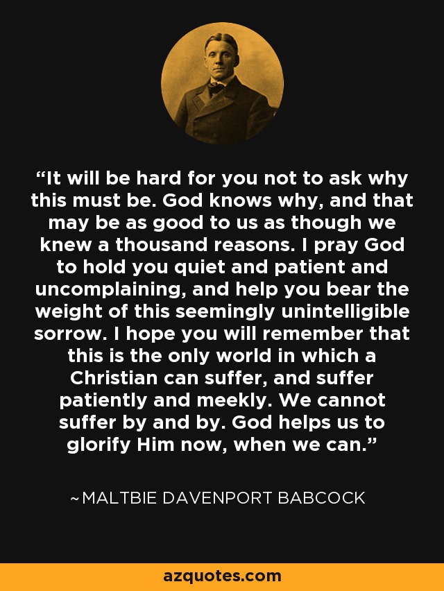 It will be hard for you not to ask why this must be. God knows why, and that may be as good to us as though we knew a thousand reasons. I pray God to hold you quiet and patient and uncomplaining, and help you bear the weight of this seemingly unintelligible sorrow. I hope you will remember that this is the only world in which a Christian can suffer, and suffer patiently and meekly. We cannot suffer by and by. God helps us to glorify Him now, when we can. - Maltbie Davenport Babcock