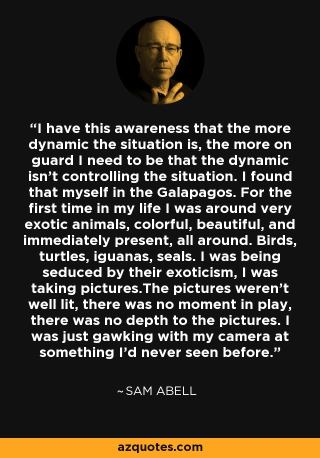 I have this awareness that the more dynamic the situation is, the more on guard I need to be that the dynamic isn't controlling the situation. I found that myself in the Galapagos. For the first time in my life I was around very exotic animals, colorful, beautiful, and immediately present, all around. Birds, turtles, iguanas, seals. I was being seduced by their exoticism, I was taking pictures.The pictures weren't well lit, there was no moment in play, there was no depth to the pictures. I was just gawking with my camera at something I'd never seen before. - Sam Abell