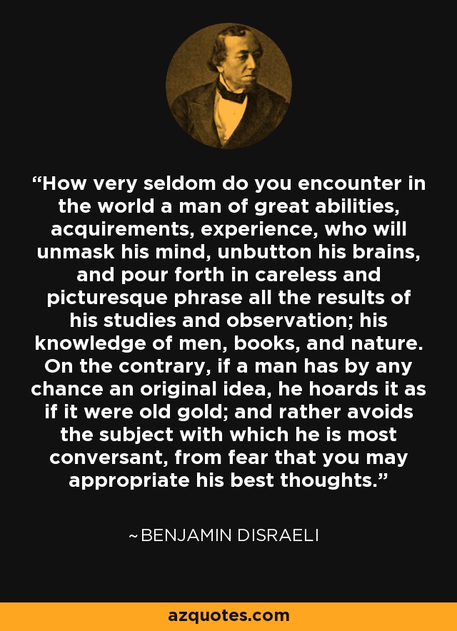 How very seldom do you encounter in the world a man of great abilities, acquirements, experience, who will unmask his mind, unbutton his brains, and pour forth in careless and picturesque phrase all the results of his studies and observation; his knowledge of men, books, and nature. On the contrary, if a man has by any chance an original idea, he hoards it as if it were old gold; and rather avoids the subject with which he is most conversant, from fear that you may appropriate his best thoughts. - Benjamin Disraeli