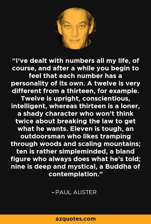 I've dealt with numbers all my life, of course, and after a while you begin to feel that each number has a personality of its own. A twelve is very different from a thirteen, for example. Twelve is upright, conscientious, intelligent, whereas thirteen is a loner, a shady character who won't think twice about breaking the law to get what he wants. Eleven is tough, an outdoorsman who likes tramping through woods and scaling mountains; ten is rather simpleminded, a bland figure who always does what he's told; nine is deep and mystical, a Buddha of contemplation. - Paul Auster