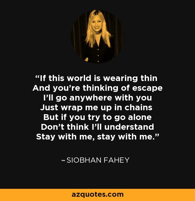 If this world is wearing thin And you're thinking of escape I'll go anywhere with you Just wrap me up in chains But if you try to go alone Don't think I'll understand Stay with me, stay with me. - Siobhan Fahey