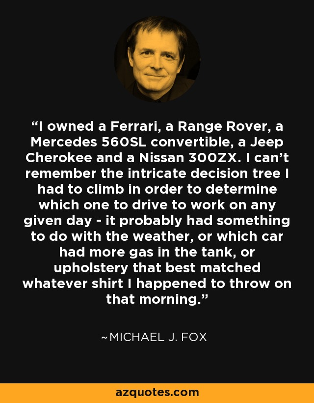 I owned a Ferrari, a Range Rover, a Mercedes 560SL convertible, a Jeep Cherokee and a Nissan 300ZX. I can't remember the intricate decision tree I had to climb in order to determine which one to drive to work on any given day - it probably had something to do with the weather, or which car had more gas in the tank, or upholstery that best matched whatever shirt I happened to throw on that morning. - Michael J. Fox