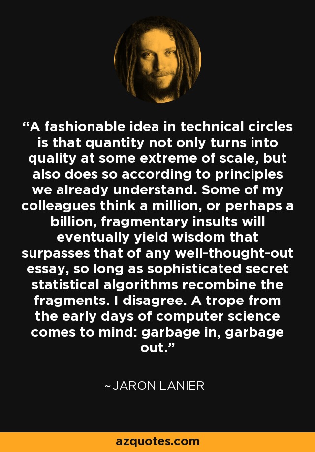 A fashionable idea in technical circles is that quantity not only turns into quality at some extreme of scale, but also does so according to principles we already understand. Some of my colleagues think a million, or perhaps a billion, fragmentary insults will eventually yield wisdom that surpasses that of any well-thought-out essay, so long as sophisticated secret statistical algorithms recombine the fragments. I disagree. A trope from the early days of computer science comes to mind: garbage in, garbage out. - Jaron Lanier