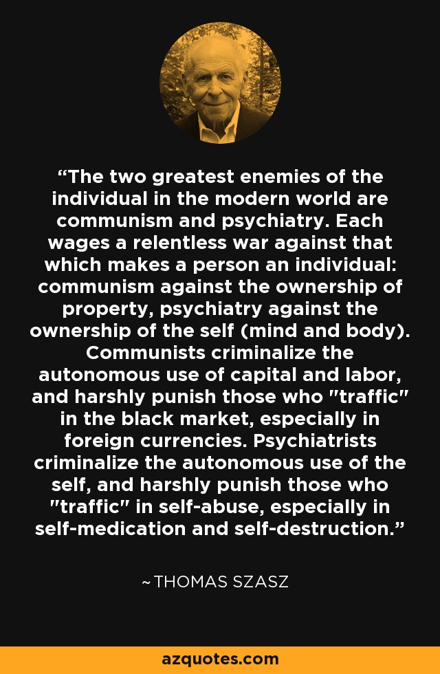 The two greatest enemies of the individual in the modern world are communism and psychiatry. Each wages a relentless war against that which makes a person an individual: communism against the ownership of property, psychiatry against the ownership of the self (mind and body). Communists criminalize the autonomous use of capital and labor, and harshly punish those who 