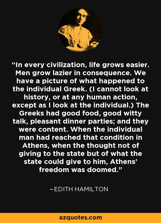 In every civilization, life grows easier. Men grow lazier in consequence. We have a picture of what happened to the individual Greek. (I cannot look at history, or at any human action, except as I look at the individual.) The Greeks had good food, good witty talk, pleasant dinner parties; and they were content. When the individual man had reached that condition in Athens, when the thought not of giving to the state but of what the state could give to him, Athens' freedom was doomed. - Edith Hamilton