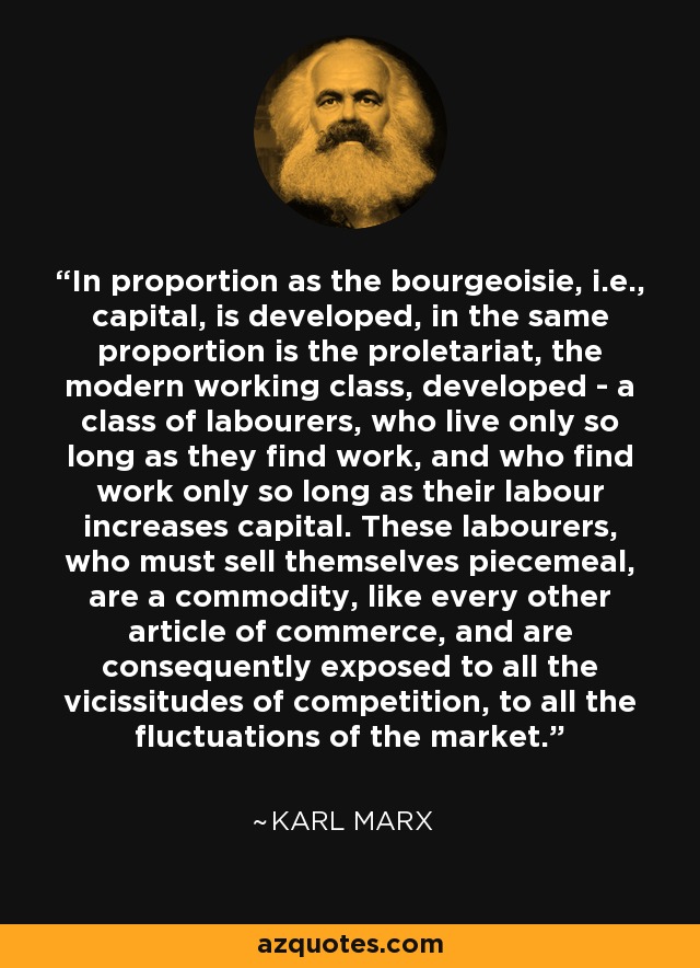 In proportion as the bourgeoisie, i.e., capital, is developed, in the same proportion is the proletariat, the modern working class, developed - a class of labourers, who live only so long as they find work, and who find work only so long as their labour increases capital. These labourers, who must sell themselves piecemeal, are a commodity, like every other article of commerce, and are consequently exposed to all the vicissitudes of competition, to all the fluctuations of the market. - Karl Marx