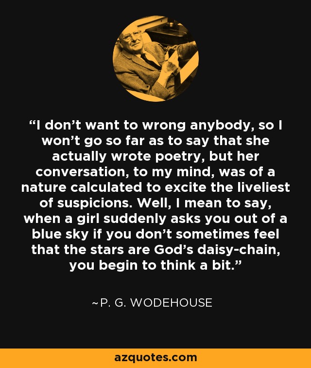 I don't want to wrong anybody, so I won't go so far as to say that she actually wrote poetry, but her conversation, to my mind, was of a nature calculated to excite the liveliest of suspicions. Well, I mean to say, when a girl suddenly asks you out of a blue sky if you don't sometimes feel that the stars are God's daisy-chain, you begin to think a bit. - P. G. Wodehouse