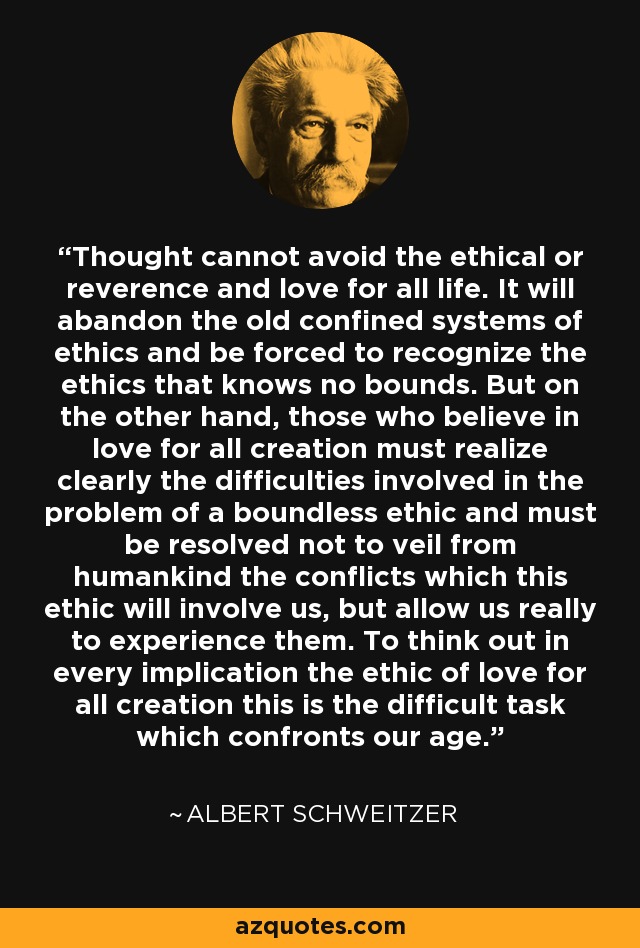 Thought cannot avoid the ethical or reverence and love for all life. It will abandon the old confined systems of ethics and be forced to recognize the ethics that knows no bounds. But on the other hand, those who believe in love for all creation must realize clearly the difficulties involved in the problem of a boundless ethic and must be resolved not to veil from humankind the conflicts which this ethic will involve us, but allow us really to experience them. To think out in every implication the ethic of love for all creation this is the difficult task which confronts our age. - Albert Schweitzer