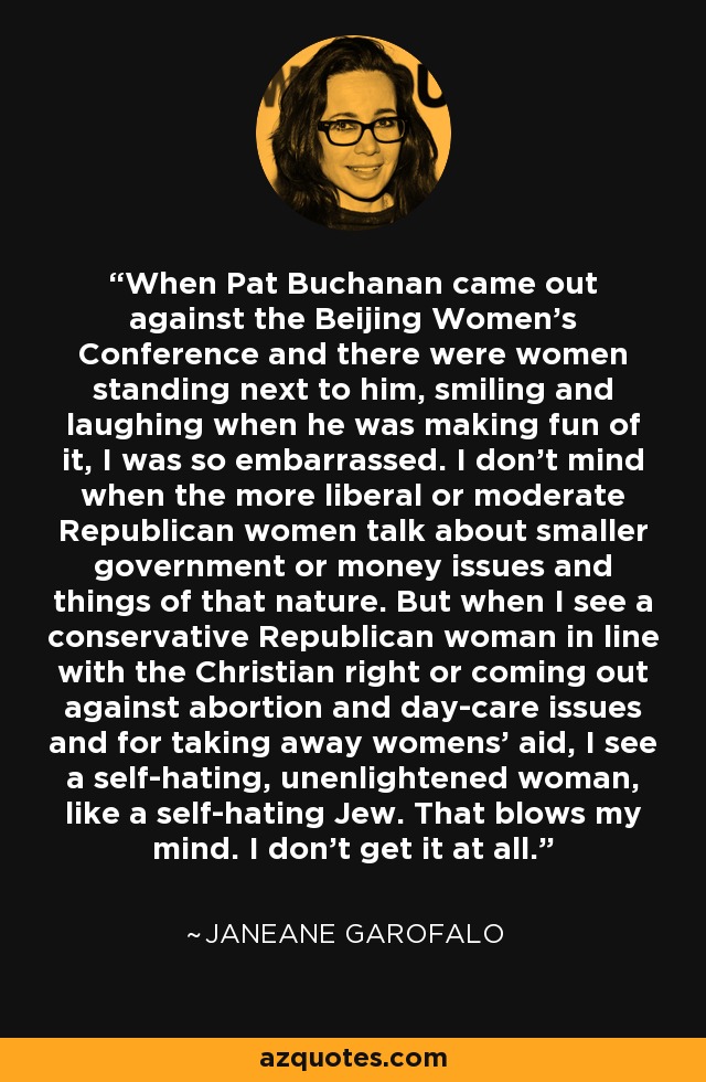 When Pat Buchanan came out against the Beijing Women's Conference and there were women standing next to him, smiling and laughing when he was making fun of it, I was so embarrassed. I don't mind when the more liberal or moderate Republican women talk about smaller government or money issues and things of that nature. But when I see a conservative Republican woman in line with the Christian right or coming out against abortion and day-care issues and for taking away womens' aid, I see a self-hating, unenlightened woman, like a self-hating Jew. That blows my mind. I don't get it at all. - Janeane Garofalo