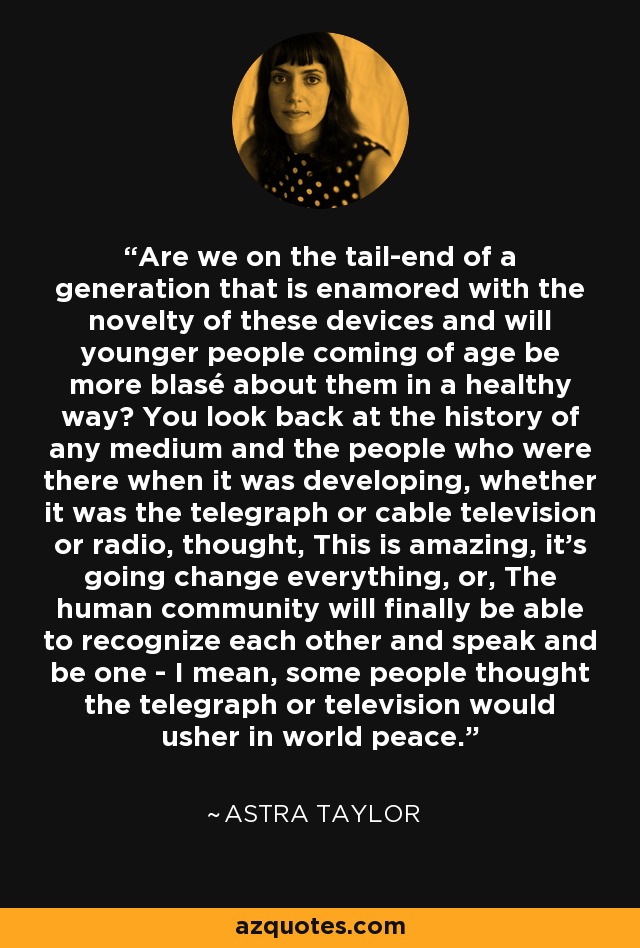 Are we on the tail-end of a generation that is enamored with the novelty of these devices and will younger people coming of age be more blasé about them in a healthy way? You look back at the history of any medium and the people who were there when it was developing, whether it was the telegraph or cable television or radio, thought, This is amazing, it's going change everything, or, The human community will finally be able to recognize each other and speak and be one - I mean, some people thought the telegraph or television would usher in world peace. - Astra Taylor