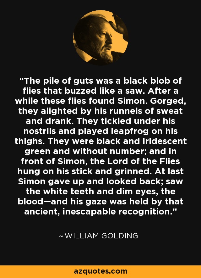 The pile of guts was a black blob of flies that buzzed like a saw. After a while these flies found Simon. Gorged, they alighted by his runnels of sweat and drank. They tickled under his nostrils and played leapfrog on his thighs. They were black and iridescent green and without number; and in front of Simon, the Lord of the Flies hung on his stick and grinned. At last Simon gave up and looked back; saw the white teeth and dim eyes, the blood—and his gaze was held by that ancient, inescapable recognition. - William Golding