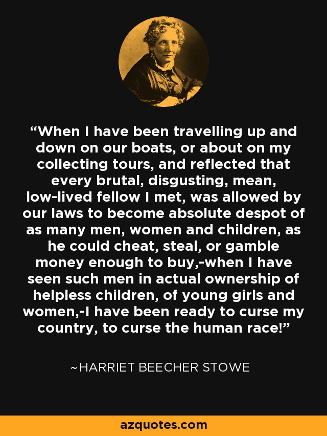 When I have been travelling up and down on our boats, or about on my collecting tours, and reflected that every brutal, disgusting, mean, low-lived fellow I met, was allowed by our laws to become absolute despot of as many men, women and children, as he could cheat, steal, or gamble money enough to buy,-when I have seen such men in actual ownership of helpless children, of young girls and women,-I have been ready to curse my country, to curse the human race! - Harriet Beecher Stowe