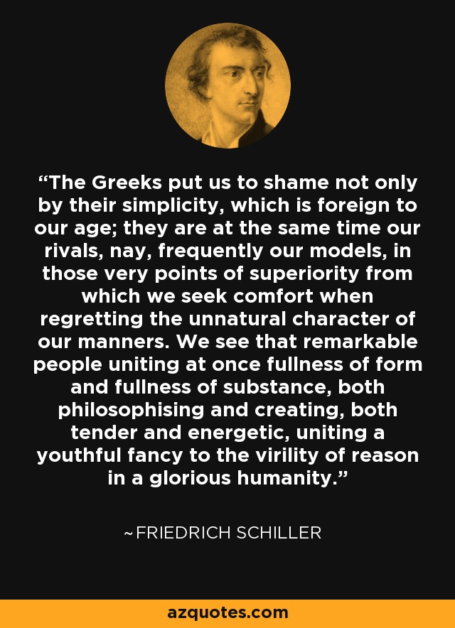 The Greeks put us to shame not only by their simplicity, which is foreign to our age; they are at the same time our rivals, nay, frequently our models, in those very points of superiority from which we seek comfort when regretting the unnatural character of our manners. We see that remarkable people uniting at once fullness of form and fullness of substance, both philosophising and creating, both tender and energetic, uniting a youthful fancy to the virility of reason in a glorious humanity. - Friedrich Schiller