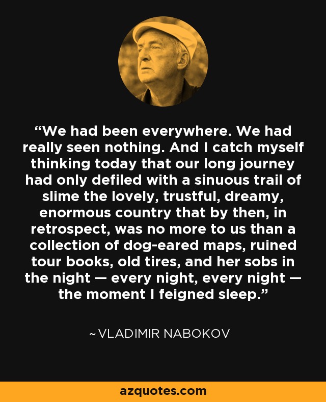 We had been everywhere. We had really seen nothing. And I catch myself thinking today that our long journey had only defiled with a sinuous trail of slime the lovely, trustful, dreamy, enormous country that by then, in retrospect, was no more to us than a collection of dog-eared maps, ruined tour books, old tires, and her sobs in the night — every night, every night — the moment I feigned sleep. - Vladimir Nabokov