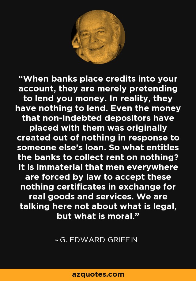 When banks place credits into your account, they are merely pretending to lend you money. In reality, they have nothing to lend. Even the money that non-indebted depositors have placed with them was originally created out of nothing in response to someone else's loan. So what entitles the banks to collect rent on nothing? It is immaterial that men everywhere are forced by law to accept these nothing certificates in exchange for real goods and services. We are talking here not about what is legal, but what is moral. - G. Edward Griffin
