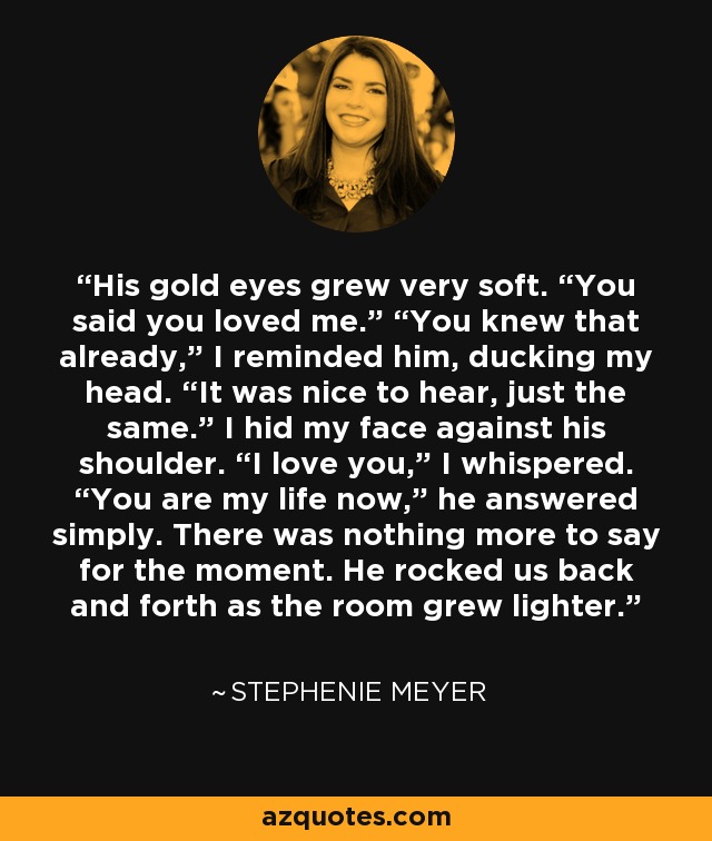 His gold eyes grew very soft. “You said you loved me.” “You knew that already,” I reminded him, ducking my head. “It was nice to hear, just the same.” I hid my face against his shoulder. “I love you,” I whispered. “You are my life now,” he answered simply. There was nothing more to say for the moment. He rocked us back and forth as the room grew lighter. - Stephenie Meyer