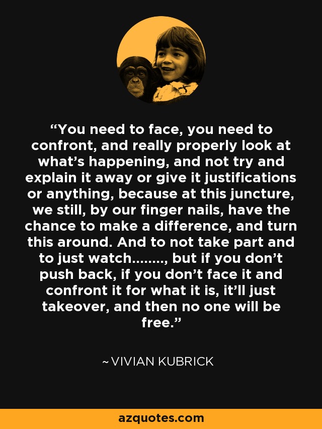 You need to face, you need to confront, and really properly look at what's happening, and not try and explain it away or give it justifications or anything, because at this juncture, we still, by our finger nails, have the chance to make a difference, and turn this around. And to not take part and to just watch…….., but if you don't push back, if you don't face it and confront it for what it is, it'll just takeover, and then no one will be free. - Vivian Kubrick