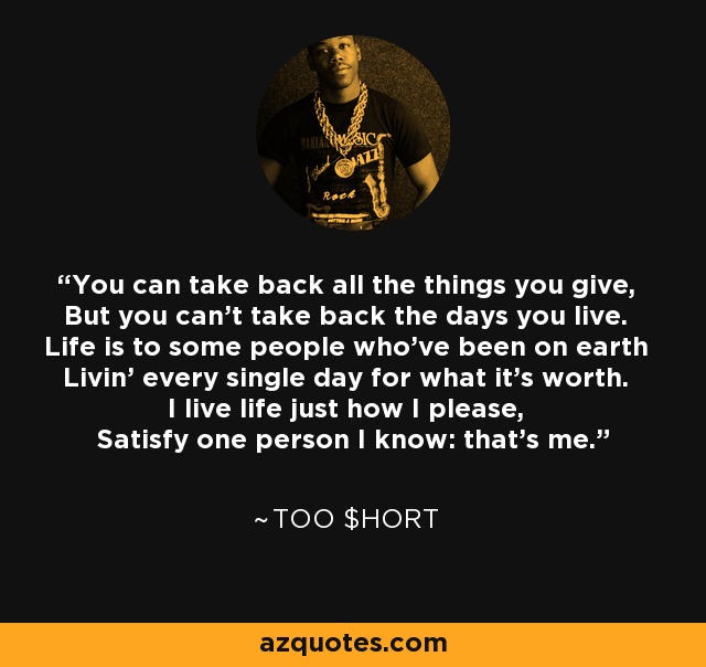 You can take back all the things you give, But you can't take back the days you live. Life is to some people who've been on earth Livin' every single day for what it's worth. I live life just how I please, Satisfy one person I know: that's me. - Too $hort