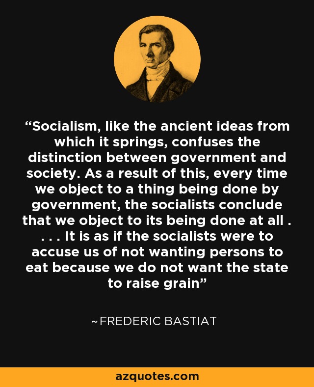 Socialism, like the ancient ideas from which it springs, confuses the distinction between government and society. As a result of this, every time we object to a thing being done by government, the socialists conclude that we object to its being done at all . . . . It is as if the socialists were to accuse us of not wanting persons to eat because we do not want the state to raise grain - Frederic Bastiat