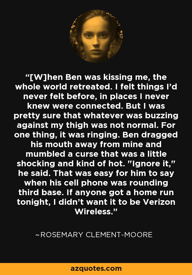 [W]hen Ben was kissing me, the whole world retreated. I felt things I'd never felt before, in places I never knew were connected. But I was pretty sure that whatever was buzzing against my thigh was not normal. For one thing, it was ringing. Ben dragged his mouth away from mine and mumbled a curse that was a little shocking and kind of hot. 