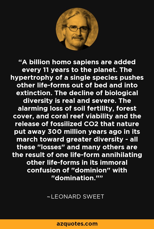 A billion homo sapiens are added every 11 years to the planet. The hypertrophy of a single species pushes other life-forms out of bed and into extinction. The decline of biological diversity is real and severe. The alarming loss of soil fertility, forest cover, and coral reef viability and the release of fossilized CO2 that nature put away 300 million years ago in its march toward greater diversity - all these 