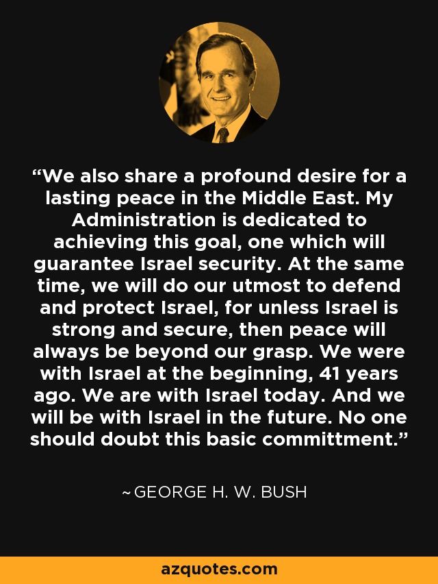 We also share a profound desire for a lasting peace in the Middle East. My Administration is dedicated to achieving this goal, one which will guarantee Israel security. At the same time, we will do our utmost to defend and protect Israel, for unless Israel is strong and secure, then peace will always be beyond our grasp. We were with Israel at the beginning, 41 years ago. We are with Israel today. And we will be with Israel in the future. No one should doubt this basic committment. - George H. W. Bush