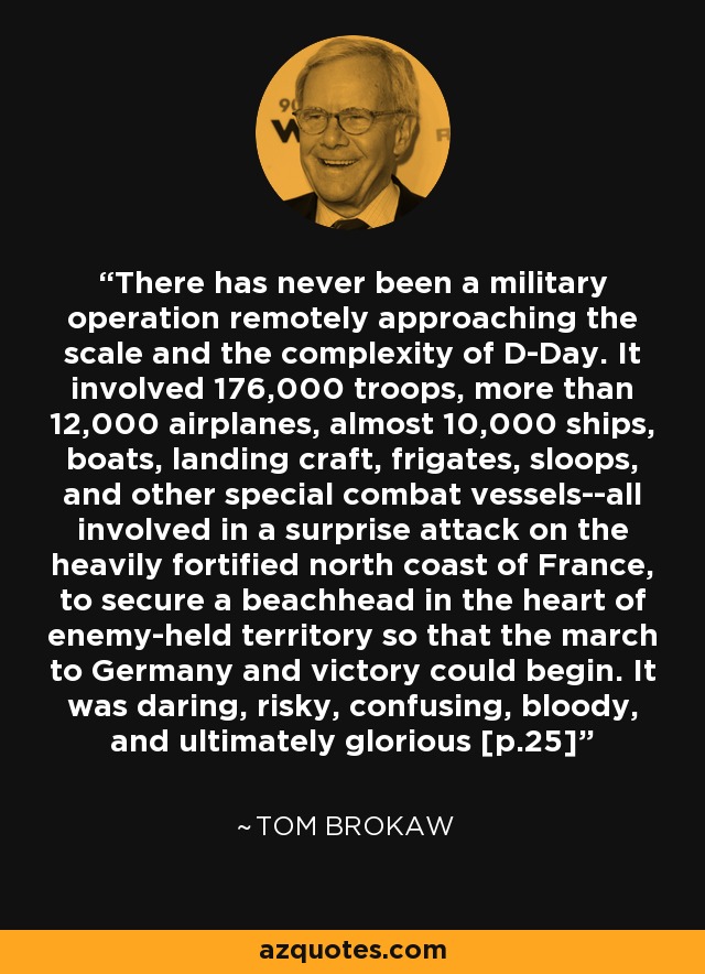 There has never been a military operation remotely approaching the scale and the complexity of D-Day. It involved 176,000 troops, more than 12,000 airplanes, almost 10,000 ships, boats, landing craft, frigates, sloops, and other special combat vessels--all involved in a surprise attack on the heavily fortified north coast of France, to secure a beachhead in the heart of enemy-held territory so that the march to Germany and victory could begin. It was daring, risky, confusing, bloody, and ultimately glorious [p.25] - Tom Brokaw