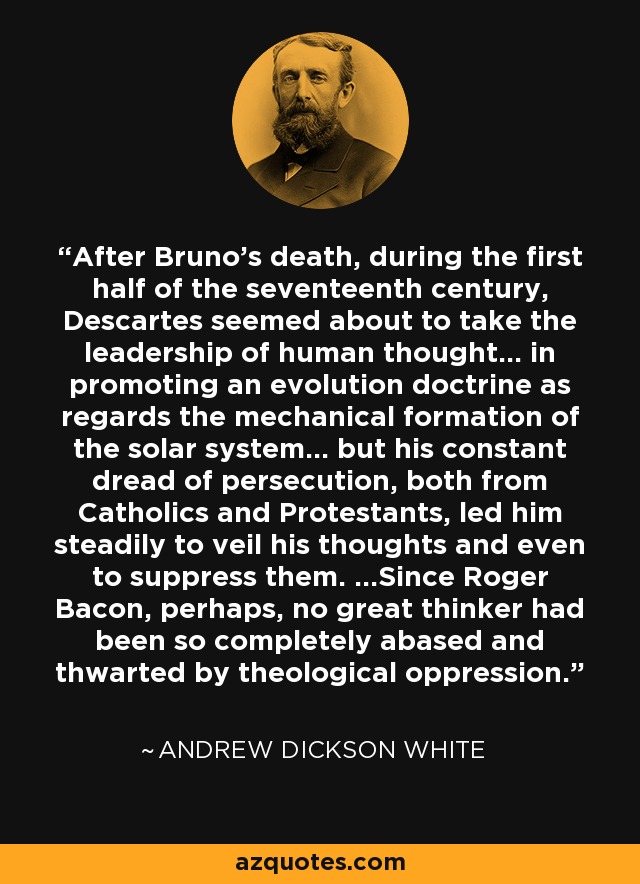 After Bruno's death, during the first half of the seventeenth century, Descartes seemed about to take the leadership of human thought... in promoting an evolution doctrine as regards the mechanical formation of the solar system... but his constant dread of persecution, both from Catholics and Protestants, led him steadily to veil his thoughts and even to suppress them. ...Since Roger Bacon, perhaps, no great thinker had been so completely abased and thwarted by theological oppression. - Andrew Dickson White