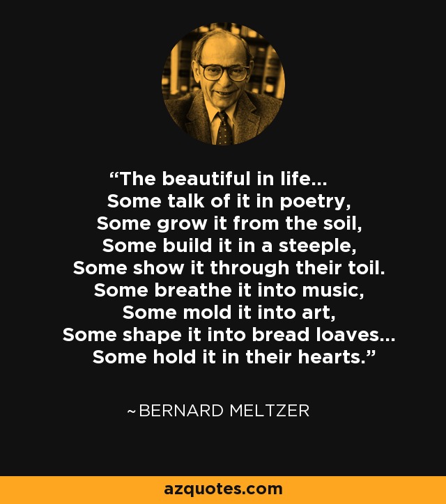 The beautiful in life... Some talk of it in poetry, Some grow it from the soil, Some build it in a steeple, Some show it through their toil. Some breathe it into music, Some mold it into art, Some shape it into bread loaves... Some hold it in their hearts. - Bernard Meltzer
